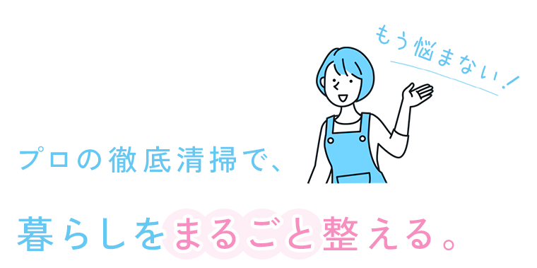 もう悩まない！ プロの徹底清掃で、暮らしをまるごと整える。